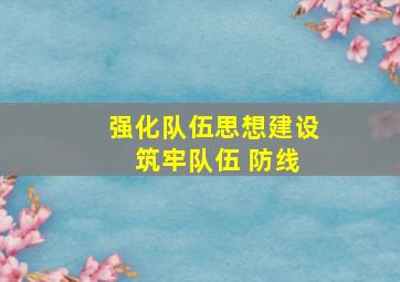 强化队伍思想建设 筑牢队伍 防线